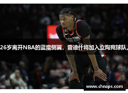 26岁离开NBA的蓝魔侧翼，雷迪什将加入立陶宛球队。